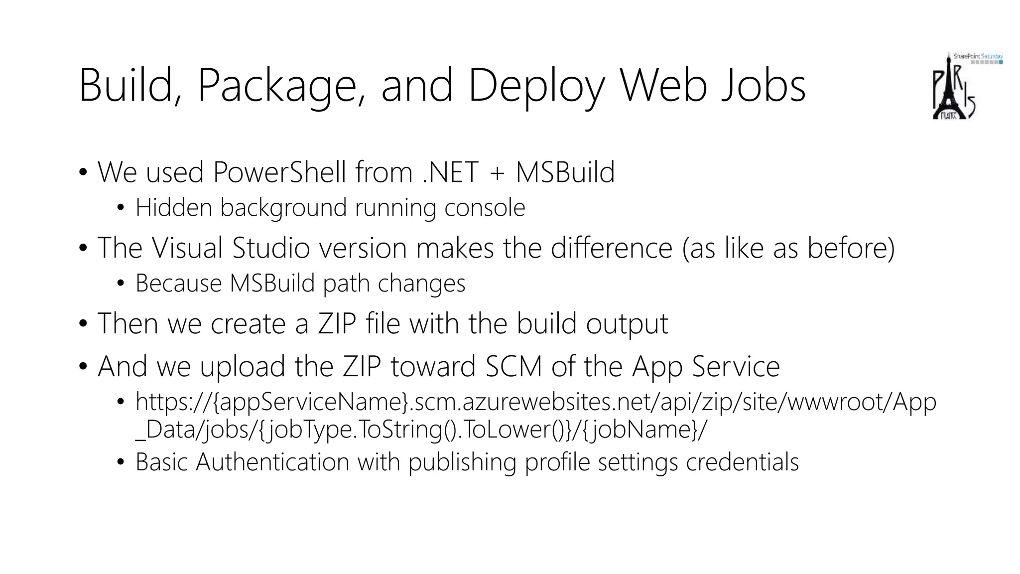Build, Package, and Deploy Web Jobs
• We used PowerShell from .NET + MSBuild
• Hidden background running console
• The Visual Studio version makes the difference (as like as before)
• Because MSBuild path changes
• Then we create a ZIP file with the build output
• And we upload the ZIP toward SCM of the App Service
• https://{appServiceName}.scm.azurewebsites.net/api/zip/site/wwwroot/App
_Data/jobs/{jobType.ToString().ToLower()}/{jobName}/
• Basic Authentication with publishing profile settings credentials
 