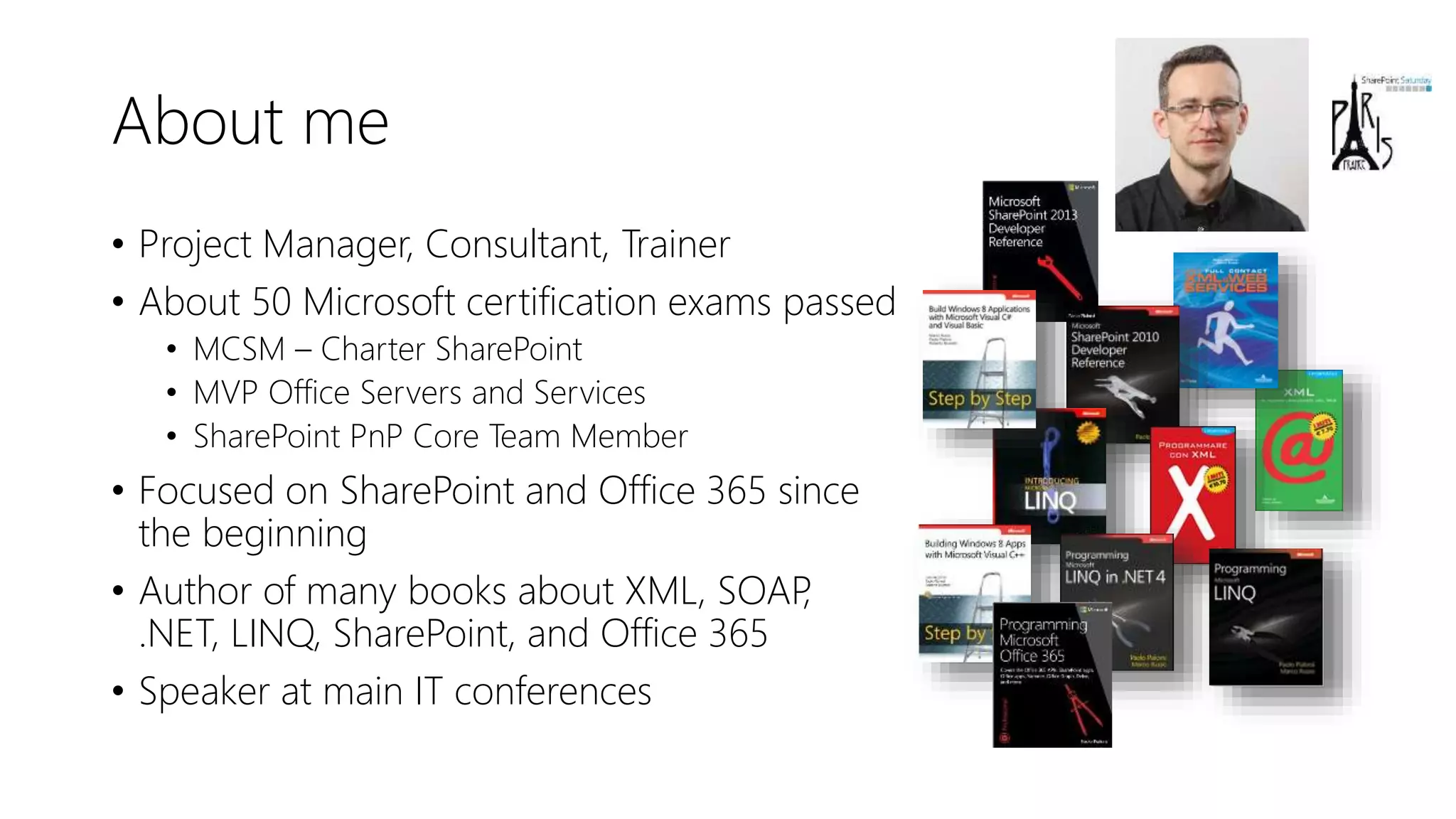 About me
• Project Manager, Consultant, Trainer
• About 50 Microsoft certification exams passed
• MCSM – Charter SharePoint
• MVP Office Servers and Services
• SharePoint PnP Core Team Member
• Focused on SharePoint and Office 365 since
the beginning
• Author of many books about XML, SOAP,
.NET, LINQ, SharePoint, and Office 365
• Speaker at main IT conferences
 