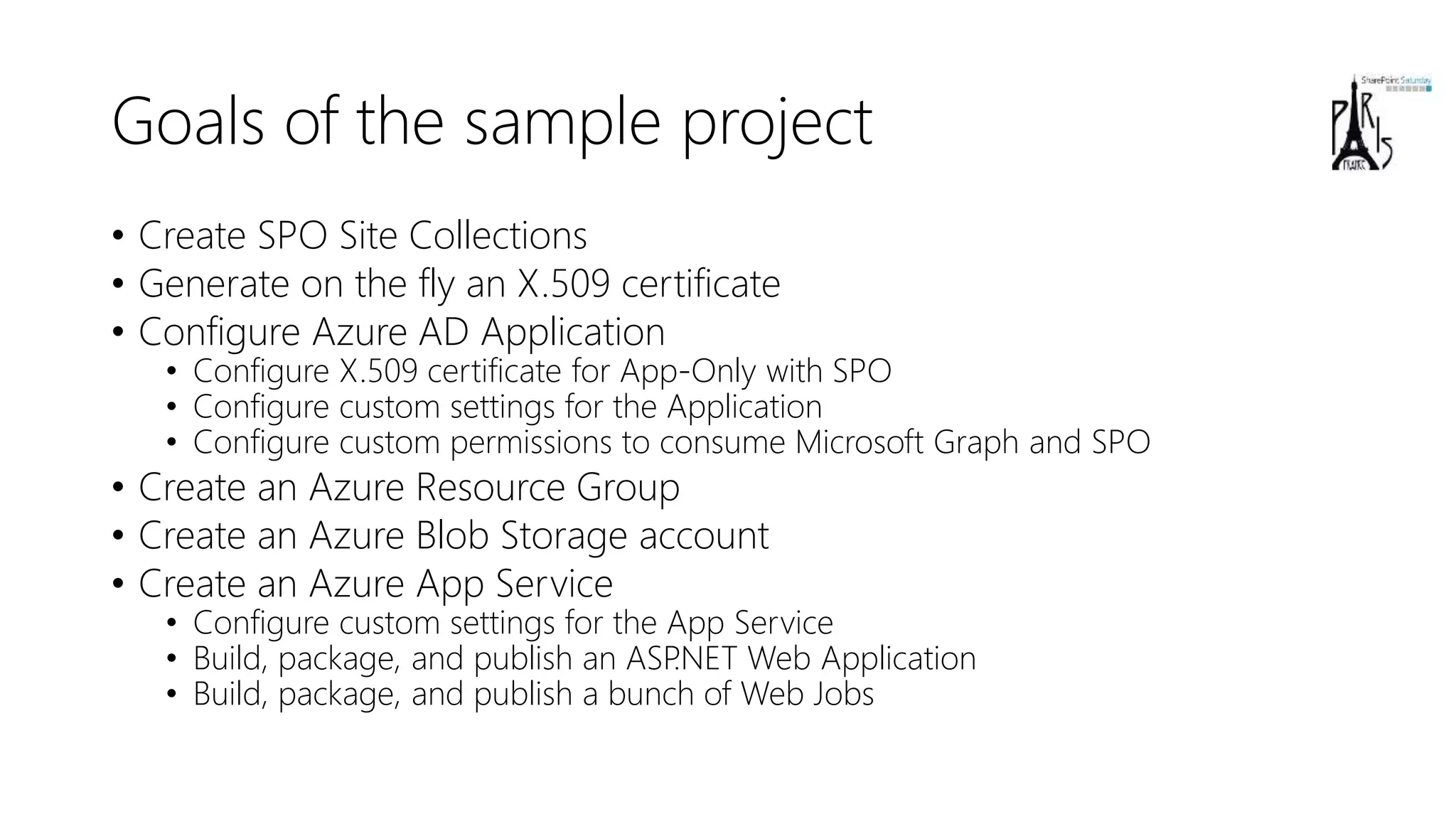 Goals of the sample project
• Create SPO Site Collections
• Generate on the fly an X.509 certificate
• Configure Azure AD Application
• Configure X.509 certificate for App-Only with SPO
• Configure custom settings for the Application
• Configure custom permissions to consume Microsoft Graph and SPO
• Create an Azure Resource Group
• Create an Azure Blob Storage account
• Create an Azure App Service
• Configure custom settings for the App Service
• Build, package, and publish an ASP.NET Web Application
• Build, package, and publish a bunch of Web Jobs
 