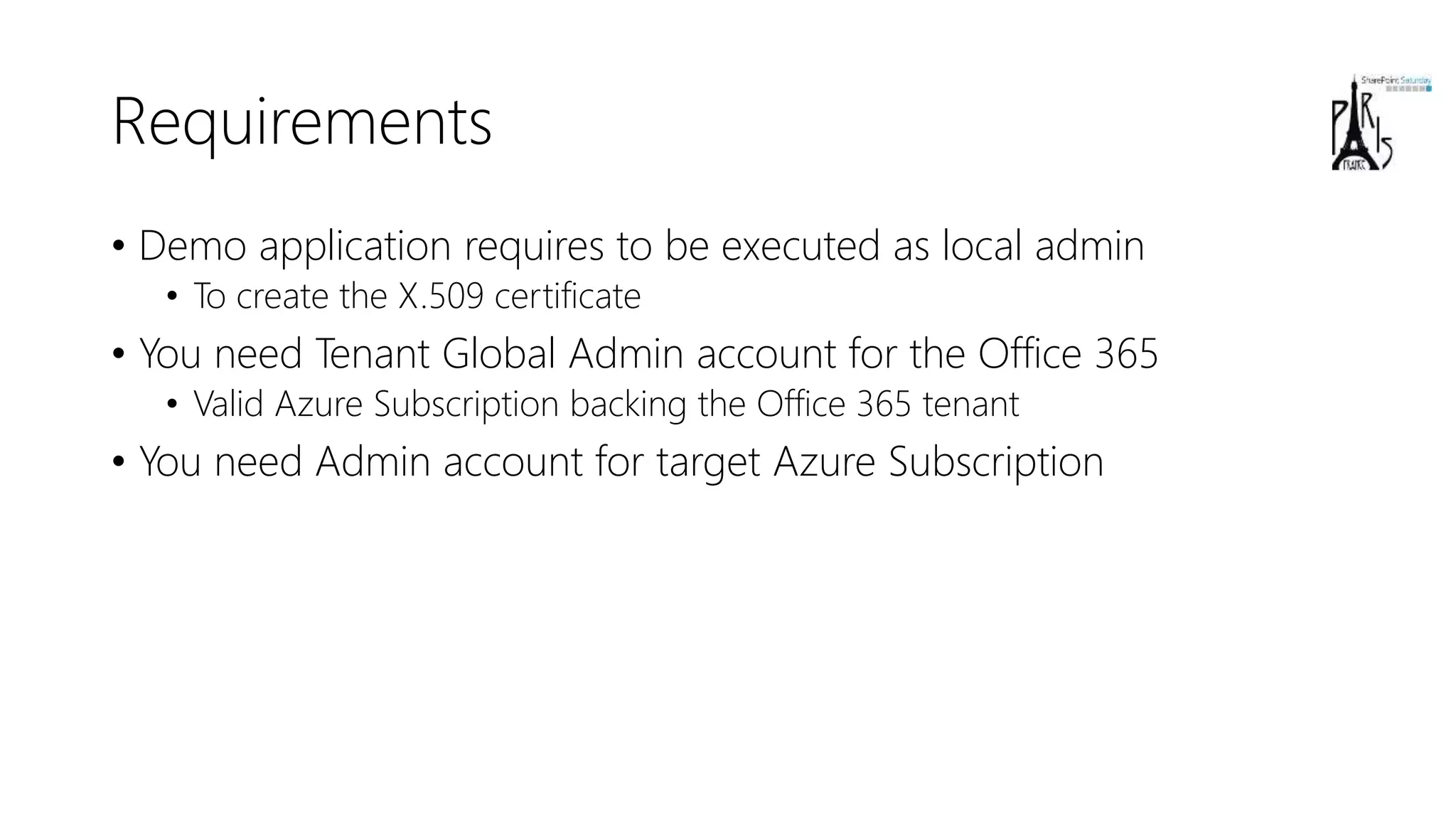 Requirements
• Demo application requires to be executed as local admin
• To create the X.509 certificate
• You need Tenant Global Admin account for the Office 365
• Valid Azure Subscription backing the Office 365 tenant
• You need Admin account for target Azure Subscription
 