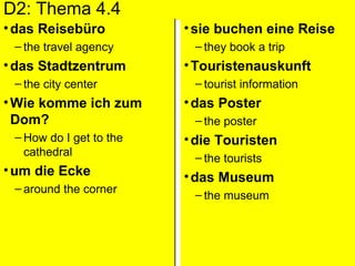 D2: Thema 4.4 das Reiseb ü ro the travel agency das Stadtzentrum the city center Wie komme ich zum Dom? How do I get to the cathedral um die Ecke around the corner sie buchen eine Reise they book a trip Touristenauskunft tourist information das Poster the poster die Touristen the tourists das Museum the museum 