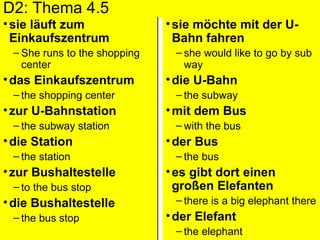 D2: Thema 4.5 sie läuft zum Einkaufszentrum  She runs to the shopping center das Einkaufszentrum the shopping center zur U-Bahnstation the subway station  die Station the station zur Bushaltestelle to the bus stop  die Bushaltestelle the bus stop sie möchte mit der U-Bahn fahren she would like to go by sub way  die U-Bahn the subway  mit dem Bus with the bus  der Bus the bus es gibt dort einen großen Elefanten there is a big elephant there  der Elefant  the elephant 