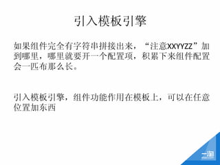 引入模板引擎
如果组件完全有字符串拼接出来，“注意XXYYZZ”加
到哪里，哪里就要开一个配置项，积累下来组件配置
会一匹布那么长。	
  
	
  
	
  
引入模板引擎，组件功能作用在模板上，可以在任意
位置加东西	
  
 