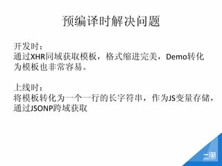 预编译时解决问题
开发时：	
  
通过XHR同域获取模板，格式缩进完美，Demo转化
为模板也非常容易。	
  
	
  
上线时：	
  
将模板转化为一个一行的长字符串，作为JS变量存储，
通过JSONP跨域获取	
  
 