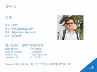 关于我

李穆

花名： 李牧
邮箱： limu@taobao.com
博客： http://limu.iteye.com
微博： @lenel



进入阿里系⼀一直在广告线做前端
2007.01 雅虎         广告引擎团队
2007.05 阿里妈妈       广告引擎团队
2008.09 淘宝         广告技术部架构组
2011.06 ⼀一淘        UX北京团队


Velocity北京2010的分享：第三方广告代码稳定性和性能优化
 