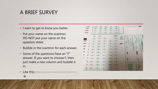 A BRIEF SURVEY
• I want to get to know you better.
• Put your name on the scantron.
DO NOT put your name on the
question sheet.
• Bubble in the scantron for each answer.
• Some of the questions have an “F”
answer. If you want to choose F, then
just make a new column and bubble it
in.
• Like this----------------------------------

 