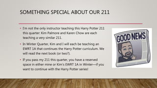 SOMETHING SPECIAL ABOUT OUR 211
• I’m not the only instructor teaching this Harry Potter 211
this quarter: Kim Palmore and Karen Chow are each
teaching a very similar 211.
• In Winter Quarter, Kim and I will each be teaching an
EWRT 1A that continues the Harry Potter curriculum. We
will read the next book (or two?).
• If you pass my 211 this quarter, you have a reserved
space in either mine or Kim’s EWRT 1A in Winter—if you
want to continue with the Harry Potter series!
 