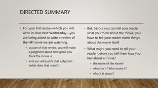 DIRECTED SUMMARY
• For your first essay—which you will
write in class next Wednesday—you
are being asked to write a review of
the HP movie we are watching.
• as part of that review, you will make
a judgment about how good you
think the movie is
• and you will justify that judgment
(what does that mean?)
• But, before you can tell your reader
what you think about the movie, you
have to tell your reader some things
about the movie itself.
• What might you need to tell your
reader before you tell them how you
feel about a movie?
• the name of the movie!
• who’s in it? Who wrote it?
• what’s it about?
 