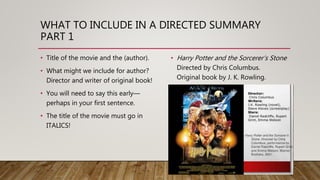 WHAT TO INCLUDE IN A DIRECTED SUMMARY
PART 1
• Title of the movie and the (author).
• What might we include for author?
Director and writer of original book!
• You will need to say this early—
perhaps in your first sentence.
• The title of the movie must go in
ITALICS!
• Harry Potter and the Sorcerer’s Stone
Directed by Chris Columbus.
Original book by J. K. Rowling.
 