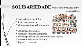 SOLIDARIEDADESOLIDARIEDADE == consenso produzido entre
os indivíduos.
 Solidariedade mecânica:
 Sociedade primitiva;
 Mesmas noções e valores sociais;
Solidariedade orgânica:
 Sociedade moderna/complexa;
 Não compartilham dos mesmos valores sociais;
 Interesses individuais distintos;
 Regras de condutas.
 