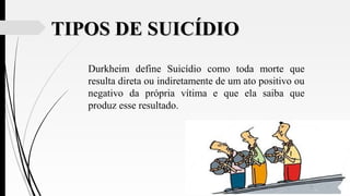 TIPOS DE SUICÍDIOTIPOS DE SUICÍDIO
Durkheim define Suicídio como toda morte que
resulta direta ou indiretamente de um ato positivo ou
negativo da própria vítima e que ela saiba que
produz esse resultado.
 