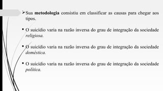 Sua metodologia consistiu em classificar as causas para chegar aos
tipos.
 O suicídio varia na razão inversa do grau de integração da sociedade
religiosa.
 O suicídio varia na razão inversa do grau de integração da sociedade
doméstica.
 O suicídio varia na razão inversa do grau de integração da sociedade
política.
 