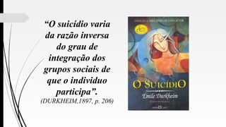 “O suicídio varia
da razão inversa
do grau de
integração dos
grupos sociais de
que o individuo
participa”.
(DURKHEIM,1897, p. 206)
 