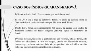 Índice de suicídio é até 12 vezes maior que a média nacional.
Só em 2014, até o mês de setembro, foram 36 casos de suicídio entre os
Guarani-kaiowá, conforme noticiado por The New York Times.
Desde 2004, foram aproximadamente 500 casos, de acordo com dados da
Secretaria Especial de Saúde Indígena (SESAI), ligada ao Ministério da
Saúde.
Diversos motivos, tais como o confinamento em reservas, falta de terras, alto
índice de alcoolismo e uso de drogas, perda de identidade cultural,
desemprego, pobreza extrema, falta de perspectiva, são atribuídos ao alto
índice de suicídio, principalmente entre os jovens.
CASO DOS ÍNDIOS GUARANI-KAIOWÁCASO DOS ÍNDIOS GUARANI-KAIOWÁ
 