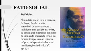 FATO SOCIALFATO SOCIAL
Definição:
“É um fato social toda a maneira
de fazer, fixada ou não,
suscetível de exercer sobre o
indivíduo uma coação exterior,
ou ainda, que é geral no conjunto
de uma dada sociedade tendo, ao
mesmo tempo, uma existência
própria, independente das suas
manifestações individuais”.
(p. 93)
 