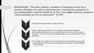 Metodologia: “Devemos, portanto, considerar os fenômenos sociais em si
mesmos, desligados dos sujeitos conscientes que, eventualmente, possam ter as
suas representações; é preciso estudá-los de fora, como coisas exteriores, porquanto
é nessa qualidade que eles nos apresentam”. (p.100)
 