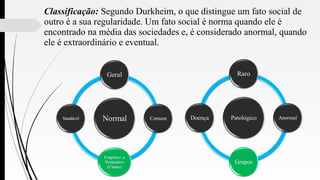 Classificação: Segundo Durkheim, o que distingue um fato social de
outro é a sua regularidade. Um fato social é norma quando ele é
encontrado na média das sociedades e, é considerado anormal, quando
ele é extraordinário e eventual.
 