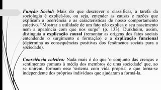 Função Social: Mais do que descrever e classificar, a tarefa da
sociologia é explicá-los, ou seja, entender as causas e razões que
explicam a ocorrência e as características de nosso comportamento
coletivo. “Mostrar a utilidade de um fato não explica o seu nascimento
nem a aparência com que nos surge” (p. 133). Durkheim, assim,
distinguia a explicação causal (remontar as origens dos fatos sociais
entendendo o surgimento e formação) e a explicação funcional
(determina as consequências positivas dos fenômenos sociais para a
sociedade).
Consciência coletiva: Nada mais é do que 'o conjunto das crenças e
sentimentos comuns à média dos membros de uma sociedade' que, ao
se unirem, formam esse 'sistema com vida própria' e que torna-se
independente dos próprios indivíduos que ajudaram a formá-la.
 