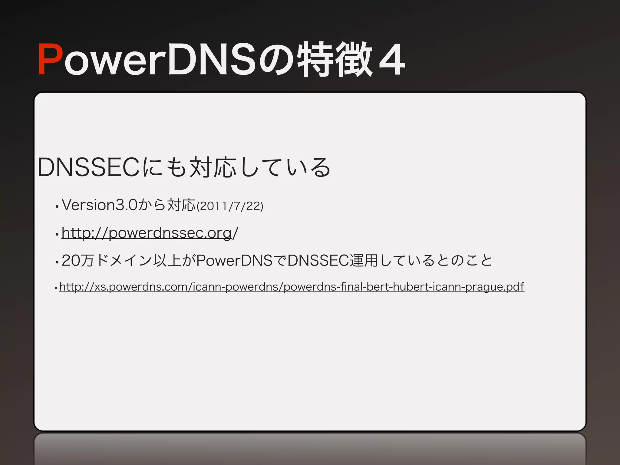 PowerDNSの特徴４

DNSSECにも対応している
•Version3.0から対応(2011/7/22)
•http://powerdnssec.org/
•20万ドメイン以上がPowerDNSでDNSSEC運用しているとのこと
•http://xs.powerdns.com/icann-powerdns/powerdns-ﬁnal-bert-hubert-icann-prague.pdf
 
