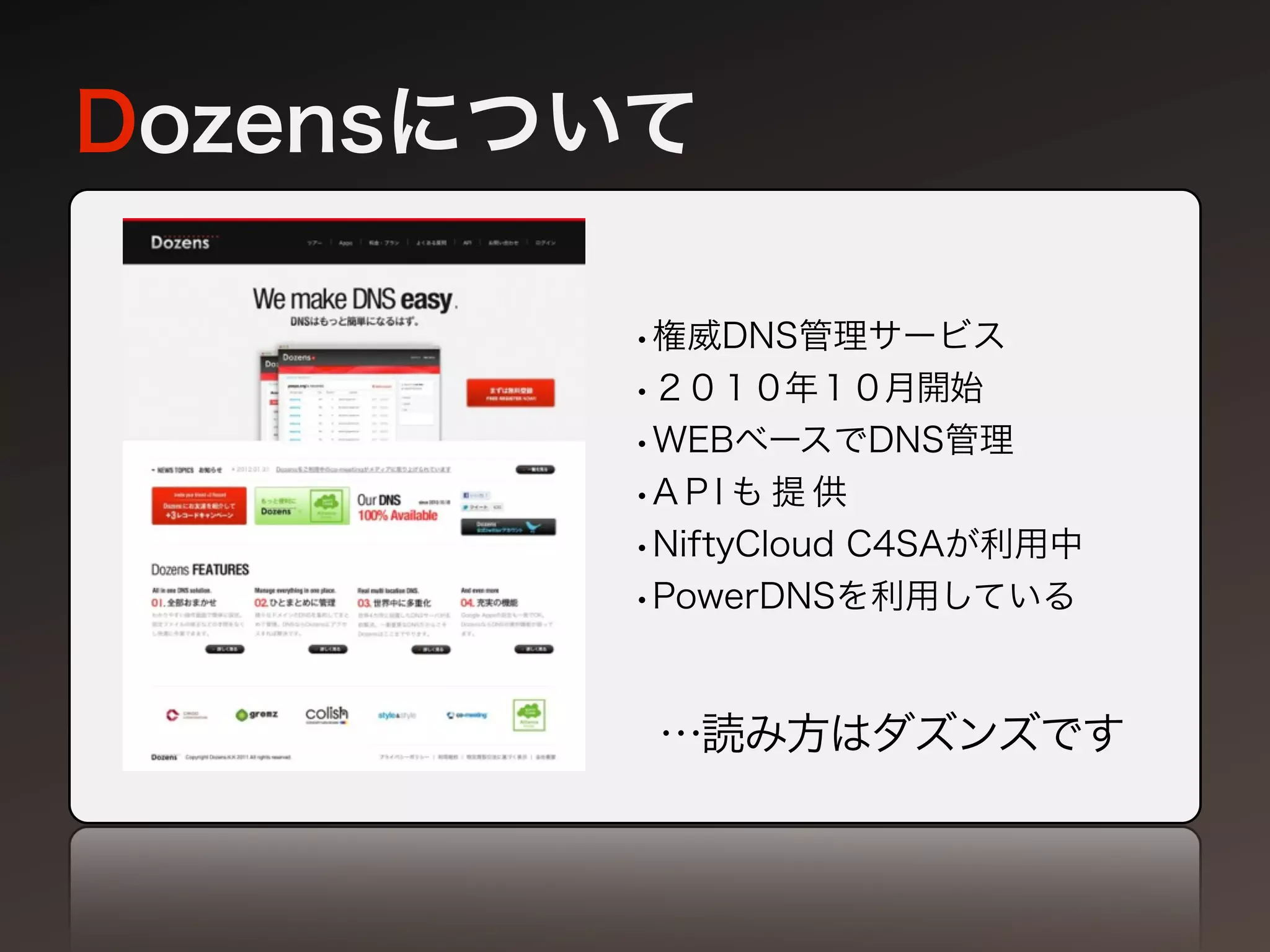 Dozensについて

        •権威DNS管理サービス
        •２０１０年１０月開始
        •WEBベースでDNS管理
        •A P I も 提 供
        •NiftyCloud C4SAが利用中
        •PowerDNSを利用している


         …読み方はダズンズです
 