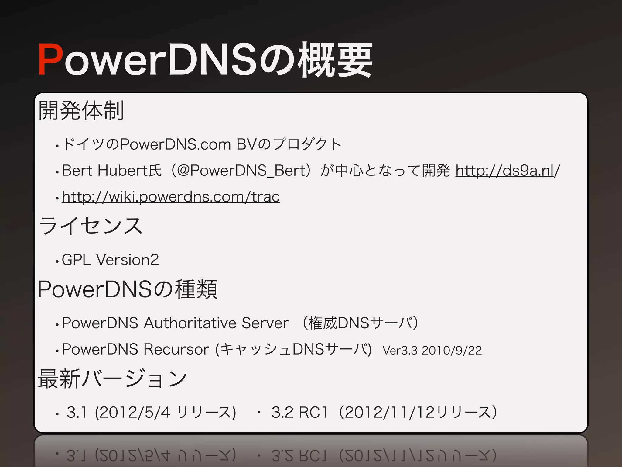 PowerDNSの概要
開発体制
•ドイツのPowerDNS.com BVのプロダクト
•Bert Hubert氏（@PowerDNS_Bert）が中心となって開発 http://ds9a.nl/
•http://wiki.powerdns.com/trac
ライセンス
•GPL Version2
PowerDNSの種類
•PowerDNS Authoritative Server （権威DNSサーバ）
•PowerDNS Recursor (キャッシュDNSサーバ) Ver3.3 2010/9/22
最新バージョン
• 3.1 (2012/5/4 リリース) ・ 3.2 RC1（2012/11/12リリース）
 