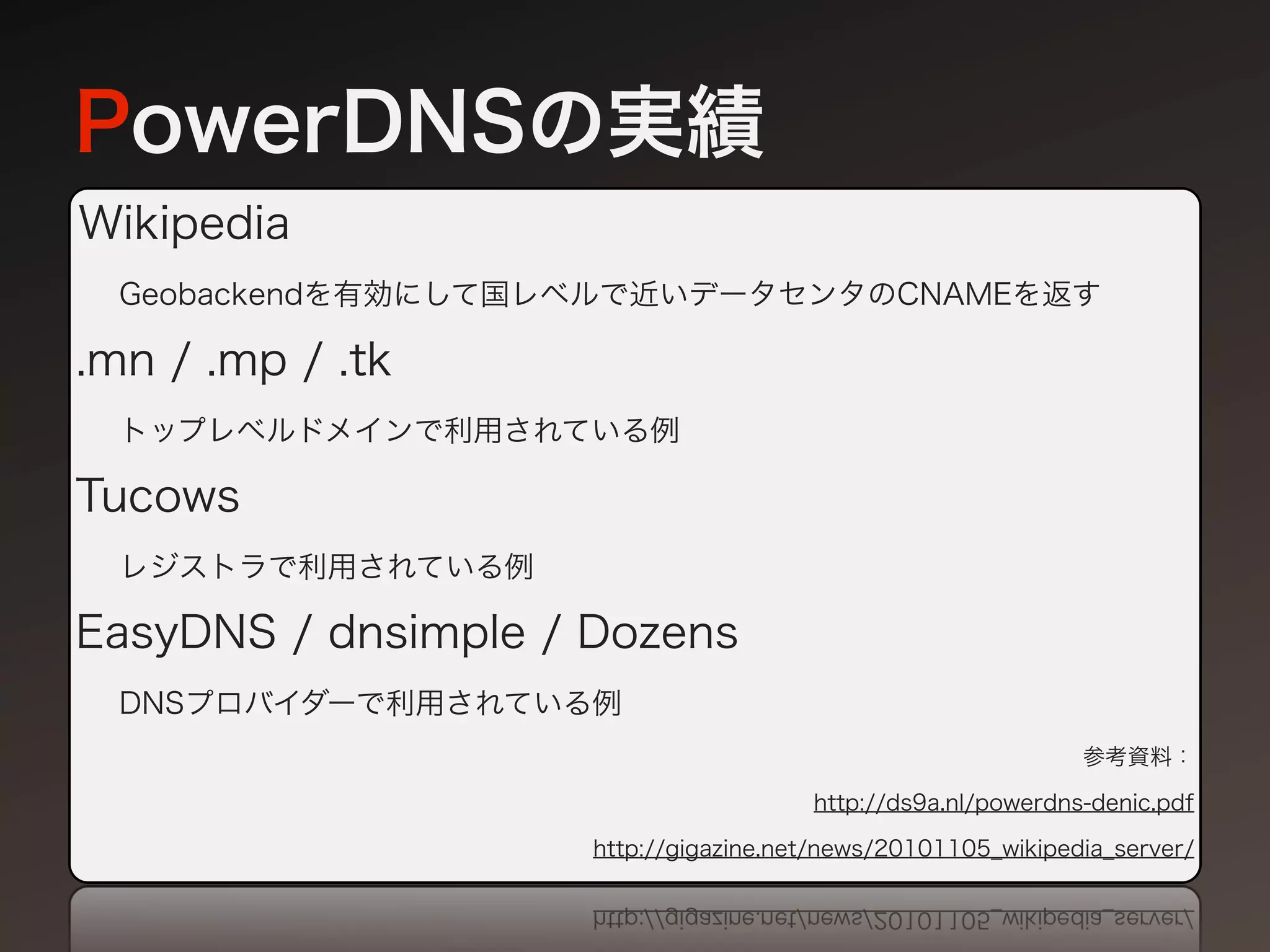 PowerDNSの実績
Wikipedia
  Geobackendを有効にして国レベルで近いデータセンタのCNAMEを返す

.mn / .mp / .tk
  トップレベルドメインで利用されている例

Tucows
  レジストラで利用されている例

EasyDNS / dnsimple / Dozens
  DNSプロバイダーで利用されている例
                                                              参考資料：

                                       http://ds9a.nl/powerdns-denic.pdf

                     http://gigazine.net/news/20101105_wikipedia_server/
 
