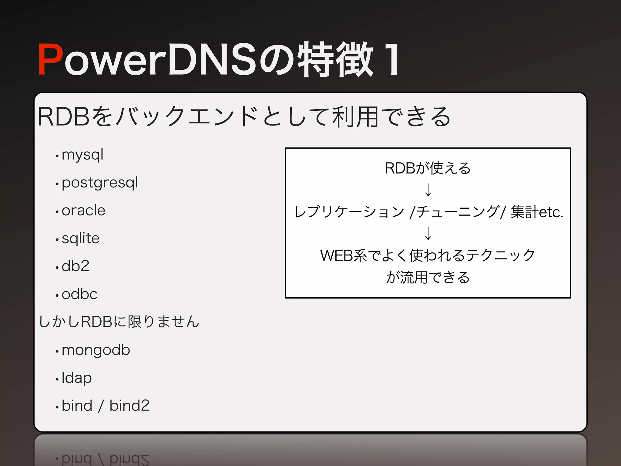 PowerDNSの特徴１
RDBをバックエンドとして利用できる
 •mysql
                        RDBが使える
 •postgresql               ↓
 •oracle         レプリケーション /チューニング/ 集計etc.
 •sqlite                   ↓
                   WEB系でよく使われるテクニック
 •db2
                        が流用できる
 •odbc
しかしRDBに限りません

 •mongodb
 •ldap
 •bind / bind2
 