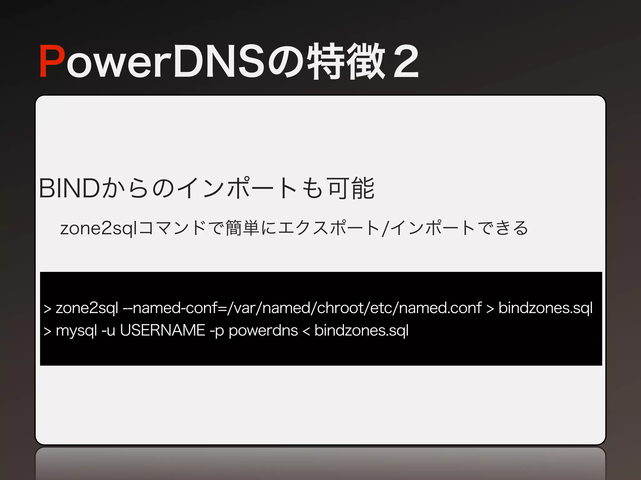 PowerDNSの特徴２


BINDからのインポートも可能
  zone2sqlコマンドで簡単にエクスポート/インポートできる



> zone2sql --named-conf=/var/named/chroot/etc/named.conf > bindzones.sql
> mysql -u USERNAME -p powerdns < bindzones.sql
 