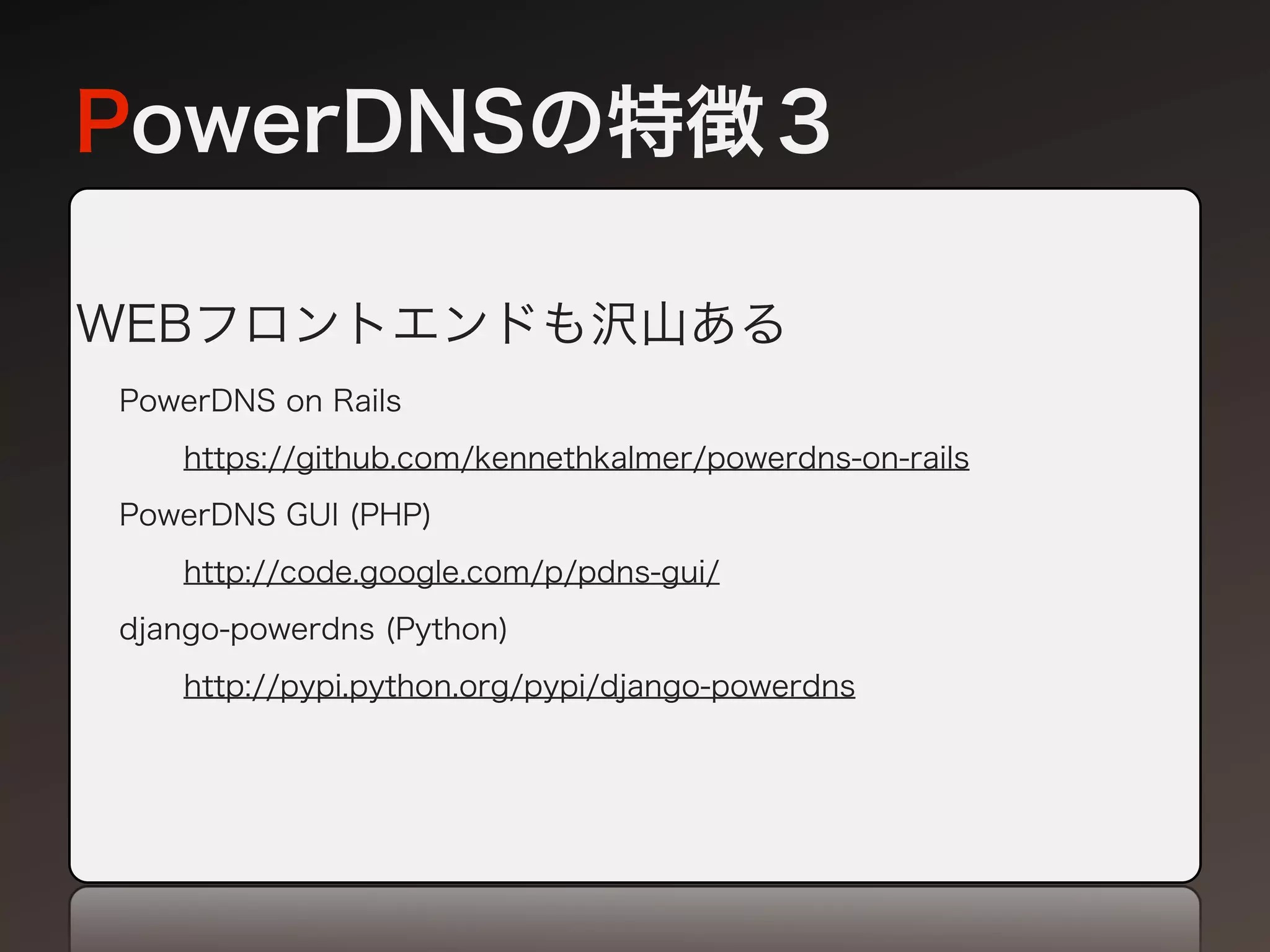 PowerDNSの特徴３

WEBフロントエンドも沢山ある
PowerDNS on Rails
   https://github.com/kennethkalmer/powerdns-on-rails
PowerDNS GUI (PHP)
   http://code.google.com/p/pdns-gui/
django-powerdns (Python)
   http://pypi.python.org/pypi/django-powerdns
 