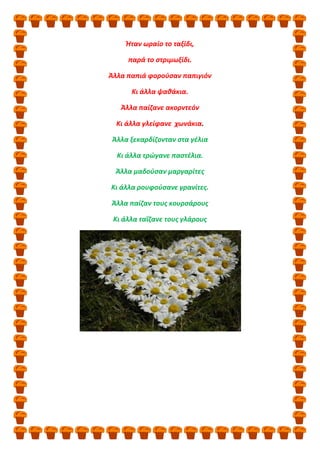 Ήταν ωραίο το ταξίδι,
παρά το στριμωξίδι.
Άλλα παπιά φορούσαν παπιγιόν
Κι άλλα ψαθάκια.
Άλλα παίζανε ακορντεόν
Κι άλλα γλείφανε χωνάκια.
Άλλα ξεκαρδίζονταν στα γέλια
Κι άλλα τρώγανε παστέλια.
Άλλα μαδούσαν μαργαρίτες
Κι άλλα ρουφούσανε γρανίτες.
Άλλα παίζαν τους κουρσάρους
Κι άλλα ταΐζανε τους γλάρους
 