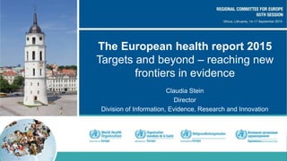 The European health report 2015
Targets and beyond – reaching new
frontiers in evidence
Claudia Stein
Director
Division of Information, Evidence, Research and Innovation
 