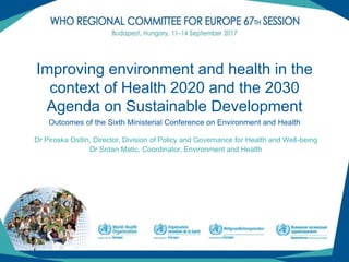 (1)
Improving environment and health in the
context of Health 2020 and the 2030
Agenda on Sustainable Development
Dr Piroska Ostlin, Director, Division of Policy and Governance for Health and Well-being
Dr Srdan Matic, Coordinator, Environment and Health
Outcomes of the Sixth Ministerial Conference on Environment and Health
 