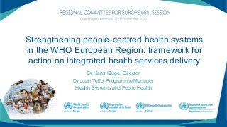 Strengthening people-centred health systems
in the WHO European Region: framework for
action on integrated health services delivery
Dr Hans Kluge, Director
Dr Juan Tello, Programme Manager
Health Systems and Public Health
 
