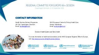 CONTACT INFORMATION
Health Services Delivery Programme
UN City, Copenhagen, Denmark
Email: eucihsd@who.int
Division of Health Systems and Public Health
WHO European Centre for Primary Health Care
Almaty, Kazakhstan
Email: eurocphc@who.int
For more information on health services delivery at the WHO European Regional Office for Europe,
visit: http://www.euro.who.int/health-service-delivery.
 