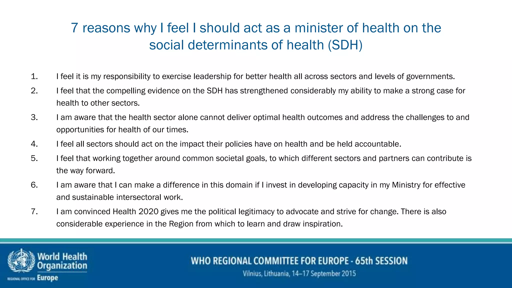 7 reasons why I feel I should act as a minister of health on the
social determinants of health (SDH)
1. I feel it is my responsibility to exercise leadership for better health all across sectors and levels of governments.
2. I feel that the compelling evidence on the SDH has strengthened considerably my ability to make a strong case for
health to other sectors.
3. I am aware that the health sector alone cannot deliver optimal health outcomes and address the challenges to and
opportunities for health of our times.
4. I feel all sectors should act on the impact their policies have on health and be held accountable.
5. I feel that working together around common societal goals, to which different sectors and partners can contribute is
the way forward.
6. I am aware that I can make a difference in this domain if I invest in developing capacity in my Ministry for effective
and sustainable intersectoral work.
7. I am convinced Health 2020 gives me the political legitimacy to advocate and strive for change. There is also
considerable experience in the Region from which to learn and draw inspiration.
 