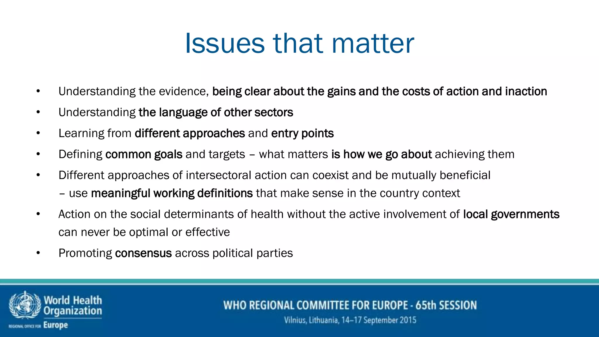 Issues that matter
• Understanding the evidence, being clear about the gains and the costs of action and inaction
• Understanding the language of other sectors
• Learning from different approaches and entry points
• Defining common goals and targets – what matters is how we go about achieving them
• Different approaches of intersectoral action can coexist and be mutually beneficial
– use meaningful working definitions that make sense in the country context
• Action on the social determinants of health without the active involvement of local governments
can never be optimal or effective
• Promoting consensus across political parties
 