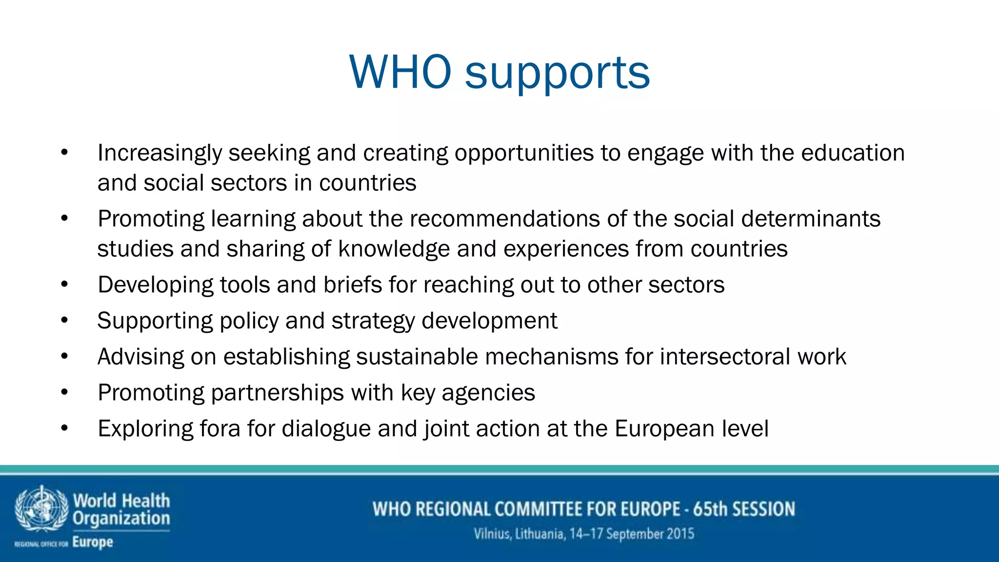 WHO supports
• Increasingly seeking and creating opportunities to engage with the education
and social sectors in countries
• Promoting learning about the recommendations of the social determinants
studies and sharing of knowledge and experiences from countries
• Developing tools and briefs for reaching out to other sectors
• Supporting policy and strategy development
• Advising on establishing sustainable mechanisms for intersectoral work
• Promoting partnerships with key agencies
• Exploring fora for dialogue and joint action at the European level
 