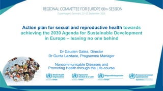 Action plan for sexual and reproductive health towards
achieving the 2030 Agenda for Sustainable Development
in Europe – leaving no one behind
Dr Gauden Galea, Director
Dr Gunta Lazdane, Programme Manager
Noncommunicable Diseases and
Promoting Health through the Life-course
 