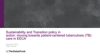 Sustainability and Transition policy in
action: moving towards patient-centered tuberculosis (TB)
care in EECA
December 2 2016
Tallinn, Estonia
 