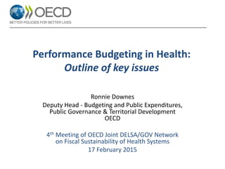 Performance Budgeting in Health:
Outline of key issues
Ronnie Downes
Deputy Head - Budgeting and Public Expenditures,
Public Governance & Territorial Development
OECD
4th Meeting of OECD Joint DELSA/GOV Network
on Fiscal Sustainability of Health Systems
17 February 2015
 