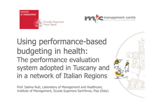 Using performance-based
budgeting in health:
The performance evaluation
system adopted in Tuscany and
in a network of Italian Regions
Prof. Sabina Nuti, Laboratory of Management and Healthcare,
Institute of Management, Scuola Superiore Sant’Anna, Pisa (Italy)
 