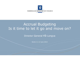 Norwegian Ministry of Finance
Accrual Budgeting
Is it time to let it go and move on?
Director General Pål Longva
Rome 11-12 June 2015
 