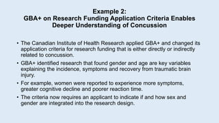 Example 2:
GBA+ on Research Funding Application Criteria Enables
Deeper Understanding of Concussion
• The Canadian Institute of Health Research applied GBA+ and changed its
application criteria for research funding that is either directly or indirectly
related to concussion.
• GBA+ identified research that found gender and age are key variables
explaining the incidence, symptoms and recovery from traumatic brain
injury.
• For example, women were reported to experience more symptoms,
greater cognitive decline and poorer reaction time.
• The criteria now requires an applicant to indicate if and how sex and
gender are integrated into the research design.
 