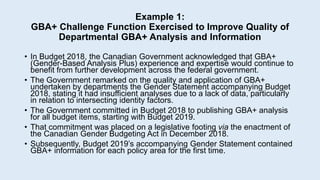 Example 1:
GBA+ Challenge Function Exercised to Improve Quality of
Departmental GBA+ Analysis and Information
• In Budget 2018, the Canadian Government acknowledged that GBA+
(Gender-Based Analysis Plus) experience and expertise would continue to
benefit from further development across the federal government.
• The Government remarked on the quality and application of GBA+
undertaken by departments the Gender Statement accompanying Budget
2018, stating it had insufficient analyses due to a lack of data, particularly
in relation to intersecting identity factors.
• The Government committed in Budget 2018 to publishing GBA+ analysis
for all budget items, starting with Budget 2019.
• That commitment was placed on a legislative footing via the enactment of
the Canadian Gender Budgeting Act in December 2018.
• Subsequently, Budget 2019’s accompanying Gender Statement contained
GBA+ information for each policy area for the first time.
 