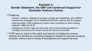 Example 3:
Gender Statement, the GRF and Continued Support for
Domestic Violence Victims
• Evidence:
o Women, children, indigenous peoples, people with disabilities, and LGBTQ
persons are at greater risk of experiencing family violence and its impacts
o Approximately 4,000 Indigenous women were murdered or went missing
between 1980 and 2012
o Indigenous women make up only 5 per cent of the female population in
Canada, but account for 24 per cent of all victims of homicide
• FVPP goal: to improve the safety and security of indigenous women,
children and families by providing emergency shelters to persons escaping
domestic violence and a variety of educational and support services.
 