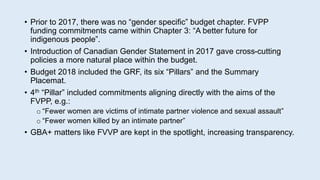 • Prior to 2017, there was no “gender specific” budget chapter. FVPP
funding commitments came within Chapter 3: “A better future for
indigenous people”.
• Introduction of Canadian Gender Statement in 2017 gave cross-cutting
policies a more natural place within the budget.
• Budget 2018 included the GRF, its six “Pillars” and the Summary
Placemat.
• 4th “Pillar” included commitments aligning directly with the aims of the
FVPP, e.g.:
o “Fewer women are victims of intimate partner violence and sexual assault”
o “Fewer women killed by an intimate partner”
• GBA+ matters like FVVP are kept in the spotlight, increasing transparency.
 