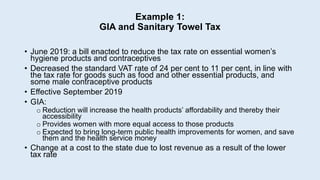 Example 1:
GIA and Sanitary Towel Tax
• June 2019: a bill enacted to reduce the tax rate on essential women’s
hygiene products and contraceptives
• Decreased the standard VAT rate of 24 per cent to 11 per cent, in line with
the tax rate for goods such as food and other essential products, and
some male contraceptive products
• Effective September 2019
• GIA:
o Reduction will increase the health products’ affordability and thereby their
accessibility
o Provides women with more equal access to those products
o Expected to bring long-term public health improvements for women, and save
them and the health service money
• Change at a cost to the state due to lost revenue as a result of the lower
tax rate
 