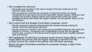 • GIA revealed the discount:
o Generally had resulted in the man’s receipt of the tax credit due to the
woman’s lower income
o Had provided an incentive for a woman to bear the burden of unpaid
household and care work and be the secondary (lower) earner, while the man
remains the primary (higher) earner and receives the credit (tax credit
available to those who reach the higher bracket, not the partner who is in the
low bracket.)
• GIA undermined the Budget Committee’s proposal, which:
o Would compound adverse disproportionate impacts already arising for
women from the existing tax discount
o Would continue to result in men receiving tax benefits based on the work and
salaries of women, increasing men’s disposable income and the gender
income gap, contrary to the Government’s goal of economic equality between
men and women
• GIA highlighted the Ministry’s proposal would remove those effects, and no
longer allow the partner with the higher earnings to benefit from the
unused income tax credit of the partner with the lower earnings.
• Result: Budget Committee amended its proposed change in light of the
GIA findings.
 