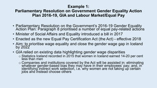 Example 1:
Parliamentary Resolution on Government Gender Equality Action
Plan 2016-19, GIA and Labour Market/Equal Pay
• Parliamentary Resolution on the Government’s 2016-19 Gender Equality
Action Plan: Paragraph 8 prioritised a number of equal pay-related actions
• Minister of Social Affairs and Equality introduced a bill in 2017
• Enacted as the new Equal Pay Certification Act (the Act) - effective 2018
• Aim: to prioritise wage equality and close the gender wage gap in Iceland
by 2022
• GIA relied on existing data highlighting gender wage disparities
o Statistics Iceland recorded in 2015 that women in Iceland earned 14-20 per cent
less than men
o Companies and institutions covered by the Act will be assisted in: eliminating
whatever gender-based bias they may have in their employees’ pay; and, in
identifying indirect work selection, i.e. why women are not taking up certain
jobs and instead choose others
 