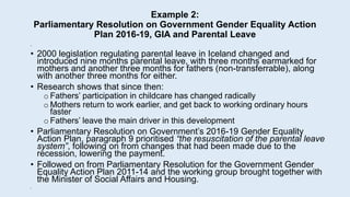 Example 2:
Parliamentary Resolution on Government Gender Equality Action
Plan 2016-19, GIA and Parental Leave
•
• 2000 legislation regulating parental leave in Iceland changed and
introduced nine months parental leave, with three months earmarked for
mothers and another three months for fathers (non-transferrable), along
with another three months for either.
• Research shows that since then:
o Fathers’ participation in childcare has changed radically
o Mothers return to work earlier, and get back to working ordinary hours
faster
o Fathers’ leave the main driver in this development
• Parliamentary Resolution on Government’s 2016-19 Gender Equality
Action Plan, paragraph 9 prioritised “the resuscitation of the parental leave
system”, following on from changes that had been made due to the
recession, lowering the payment.
• Followed on from Parliamentary Resolution for the Government Gender
Equality Action Plan 2011-14 and the working group brought together with
the Minister of Social Affairs and Housing.
•
 